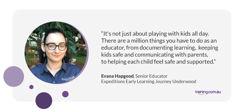 “It's not just about playing with kids all day. There are a million things you have to do as an educator, from documenting learning, keeping kids safe and communicating with parents, to helping each child feel safe and supported.” Evana Hapgood, Senior Educator at Expeditions Early Learning Journey Underwood
