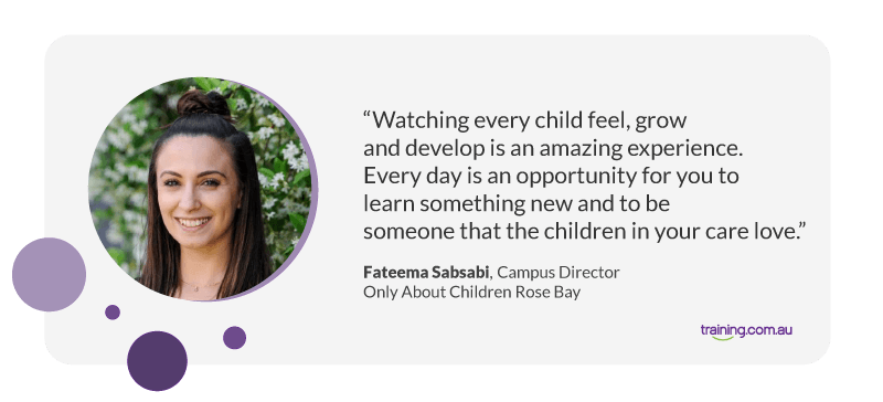 "Watching every child feel, grow and develop is an amazing experience. Every day is an opportunity for you to learn something new and to be someone that the children in your care love." — ​​Campus Director at Only About Children Rose Bay, Fateema Sabsabi.