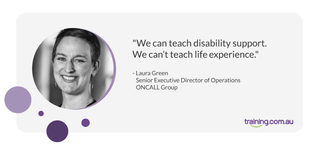 "We can teach disability support. We can't teach life experience." - Laura Green